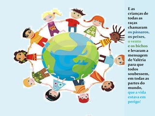 E as crianças de todas as raças  chamaram os pássaros, os peixes, o vento e os bichos e levaram a mensagem de Valéria para que todos soubessem, em todas as partes do mundo, que a vida estava em perigo!