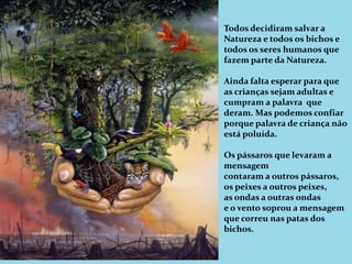 Todos decidiram salvar a Natureza e todos os bichos e todos os seres humanos que fazem parte da Natureza.Ainda falta esperar para que as crianças sejam adultas e cumpram a palavra  que deram. Mas podemos confiar porque palavra de criança não está poluída.Os pássaros que levaram a mensagem contaram a outros pássaros,os peixes a outros peixes,as ondas a outras ondase o vento soprou a mensagem que correu nas patas dos bichos.