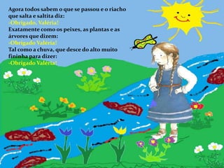 Agora todos sabem o que se passou e o riacho que salta e saltita diz:Obrigado, Valéria!Exatamente como os peixes, as plantas e as árvores que dizem:-Obrigado Valéria!Tal como a chuva, que desce do alto muito fininha para dizer:-Obrigado Valéria!