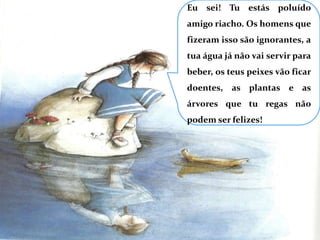 Eu sei! Tu estás poluído amigo riacho. Os homens que fizeram isso são ignorantes, a tua água já não vai servir para beber, os teus peixes vão ficar doentes, as plantas e as árvores que tu regas não podem ser felizes!