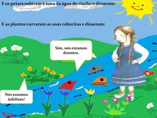 E os peixes subiram à tona da água do riacho e disseram:E as plantas curvaram as suas cabecitas e disseram:Sim, nós estamos doentes.Nós estamos infelizes!
