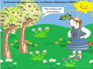 As árvores agitaram os ramos  e os frutos e disseram a Valéria:Nós também não somos felizes. 