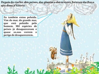 Depois do riacho, dos peixes, das plantas e das árvores, foi a vez da chuva que disse a Valéria:Eu também estou poluída. Vim do mar, do grande mar, que está poluído pelo homem. Mil espécies de peixes já desapareceram e quase 20.000 correm o perigo de desaparecerem.
