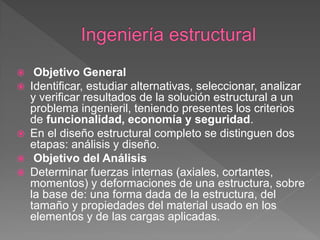     Objetivo General
   Identificar, estudiar alternativas, seleccionar, analizar
    y verificar resultados de la solución estructural a un
    problema ingenieril, teniendo presentes los criterios
    de funcionalidad, economía y seguridad.
   En el diseño estructural completo se distinguen dos
    etapas: análisis y diseño.
    Objetivo del Análisis
   Determinar fuerzas internas (axiales, cortantes,
    momentos) y deformaciones de una estructura, sobre
    la base de: una forma dada de la estructura, del
    tamaño y propiedades del material usado en los
    elementos y de las cargas aplicadas.
 