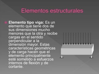    Elemento tipo viga: Es un
    elemento que tiene dos de
    sus dimensiones mucho
    menores que la otra y recibe
    cargas en el sentido
    perpendicular a la
    dimensión mayor. Estas
    características geométricas
    y de carga hacen que el
    elemento principalmente
    esté sometido a esfuerzos
    internos de flexión y de
    cortante.
 