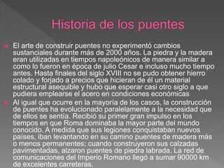    El arte de construir puentes no experimentó cambios
    sustanciales durante más de 2000 años. La piedra y la madera
    eran utilizadas en tiempos napoleónicos de manera similar a
    como lo fueron en época de julio Cesar e incluso mucho tiempo
    antes. Hasta finales del siglo XVIII no se pudo obtener hierro
    colado y forjado a precios que hicieran de él un material
    estructural asequible y hubo que esperar casi otro siglo a que
    pudiera emplearse el acero en condiciones económicas
   Al igual que ocurre en la mayoría de los casos, la construcción
    de puentes ha evolucionado paralelamente a la necesidad que
    de ellos se sentía. Recibió su primer gran impulso en los
    tiempos en que Roma dominaba la mayor parte del mundo
    conocido. A medida que sus legiones conquistaban nuevos
    países, iban levantando en su camino puentes de madera más
    o menos permanentes; cuando construyeron sus calzadas
    pavimentadas, alzaron puentes de piedra labrada. La red de
    comunicaciones del Imperio Romano llegó a sumar 90000 km
    de excelentes carreteras.
 