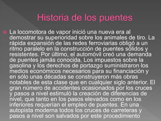    La locomotora de vapor inició una nueva era al
    demostrar su superioridad sobre los animales de tiro. La
    rápida expansión de las redes ferroviarias obligó a un
    ritmo paralelo en la construcción de puentes sólidos y
    resistentes. Por último, el automóvil creó una demanda
    de puentes jamás conocida. Los impuestos sobre la
    gasolina y los derechos de portazgo suministraron los
    medios económicos necesarios para su financiación y
    en sólo unas décadas se construyeron más obras
    notables de esta clase que en cualquier siglo anterior. El
    gran número de accidentes ocasionados por los cruces
    y pasos a nivel estimuló la creación de diferencias de
    nivel, que tanto en los pasos elevados como en los
    inferiores requerían el empleo de puentes. En una
    autopista moderna todos los cruces de carreteras y
    pasos a nivel son salvados por este procedimiento
 