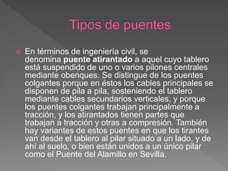    En términos de ingeniería civil, se
    denomina puente atirantado a aquel cuyo tablero
    está suspendido de uno o varios pilones centrales
    mediante obenques. Se distingue de los puentes
    colgantes porque en éstos los cables principales se
    disponen de pila a pila, sosteniendo el tablero
    mediante cables secundarios verticales, y porque
    los puentes colgantes trabajan principalmente a
    tracción, y los atirantados tienen partes que
    trabajan a tracción y otras a compresión. También
    hay variantes de estos puentes en que los tirantes
    van desde el tablero al pilar situado a un lado, y de
    ahí al suelo, o bien están unidos a un único pilar
    como el Puente del Alamillo en Sevilla.
 