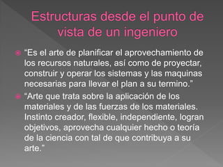  “Es el arte de planificar el aprovechamiento de
  los recursos naturales, así como de proyectar,
  construir y operar los sistemas y las maquinas
  necesarias para llevar el plan a su termino.”
 “Arte que trata sobre la aplicación de los
  materiales y de las fuerzas de los materiales.
  Instinto creador, flexible, independiente, logran
  objetivos, aprovecha cualquier hecho o teoría
  de la ciencia con tal de que contribuya a su
  arte.”
 