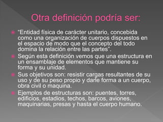    “Entidad física de carácter unitario, concebida
    como una organización de cuerpos dispuestos en
    el espacio de modo que el concepto del todo
    domina la relación entre las partes”.
   Según esta definición vemos que una estructura en
    un ensamblaje de elementos que mantiene su
    forma y su unidad.
   Sus objetivos son: resistir cargas resultantes de su
    uso y de su peso propio y darle forma a un cuerpo,
    obra civil o maquina.
   Ejemplos de estructuras son: puentes, torres,
    edificios, estadios, techos, barcos, aviones,
    maquinarias, presas y hasta el cuerpo humano.
 