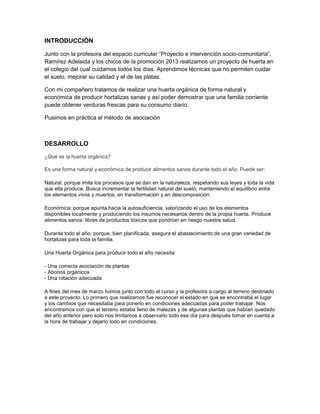 INTRODUCCIÓN
Junto con la profesora del espacio curricular “Proyecto e intervención socio-comunitaria”,
Ramírez Adelaida y los chicos de la promoción 2013 realizamos un proyecto de huerta en
el colegio del cual cuidamos todos los días. Aprendimos técnicas que no permiten cuidar
el suelo, mejorar su calidad y el de las platas.
Con mi compañero tratamos de realizar una huerta orgánica de forma natural y
económica de producir hortalizas sanas y así poder demostrar que una familia corriente
puede obtener verduras frescas para su consumo diario.
Pusimos en práctica el método de asociación
DESARROLLO
¿Qué es la huerta orgánica?
Es una forma natural y económica de producir alimentos sanos durante todo el año. Puede ser:
Natural: porque imita los procesos que se dan en la naturaleza, respetando sus leyes y toda la vida
que ella produce. Busca incrementar la fertilidad natural del suelo, manteniendo el equilibrio entre
los elementos vivos y muertos, en transformación y en descomposición.
Económica: porque apunta hacia la autosuficiencia, valorizando el uso de los elementos
disponibles localmente y produciendo los insumos necesarios dentro de la propia huerta. Produce
alimentos sanos: libres de productos tóxicos que pondrían en riesgo nuestra salud.
Durante todo el año: porque, bien planificada, asegura el abastecimiento de una gran variedad de
hortalizas para toda la familia.
Una Huerta Orgánica para producir todo el año necesita:
- Una correcta asociación de plantas
- Abonos orgánicos
- Una rotación adecuada
A fines del mes de marzo fuimos junto con todo el curso y la profesora a cargo al terreno destinado
a este proyecto. Lo primero que realizamos fue reconocer el estado en que se encontraba el lugar
y los cambios que necesitaba para ponerlo en condiciones adecuadas para poder trabajar. Nos
encontramos con que el terreno estaba lleno de malezas y de algunas plantas que habían quedado
del año anterior pero solo nos limitamos a observarlo todo ese día para después tomar en cuenta a
la hora de trabajar y dejarlo todo en condiciones.
 