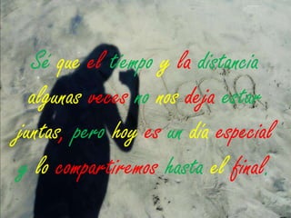Sé que el tiempo y la distancia
algunas veces no nos deja estar
juntas, pero hoy es un día especial
y lo compartiremos hasta el final.

 