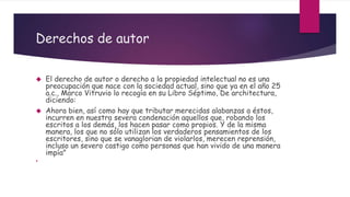 Derechos de autor
 El derecho de autor o derecho a la propiedad intelectual no es una
preocupación que nace con la sociedad actual, sino que ya en el año 25
a.c., Marco Vitruvio lo recogía en su Libro Séptimo, De architectura,
diciendo:
 Ahora bien, así como hay que tributar merecidas alabanzas a éstos,
incurren en nuestra severa condenación aquellos que, robando los
escritos a los demás, los hacen pasar como propios. Y de la misma
manera, los que no sólo utilizan los verdaderos pensamientos de los
escritores, sino que se vanaglorian de violarlos, merecen reprensión,
incluso un severo castigo como personas que han vivido de una manera
impía"

 