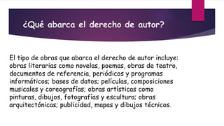 ¿Qué abarca el derecho de autor?
El tipo de obras que abarca el derecho de autor incluye:
obras literarias como novelas, poemas, obras de teatro,
documentos de referencia, periódicos y programas
informáticos; bases de datos; películas, composiciones
musicales y coreografías; obras artísticas como
pinturas, dibujos, fotografías y escultura; obras
arquitectónicas; publicidad, mapas y dibujos técnicos.
 