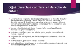 ¿Qué derechos confiere el derecho de
autor?
 Los creadores originales de obras protegidas por el derecho de autor
y sus herederos gozan de ciertos derechos básicos. Detentan el
derecho exclusivo de utilizar o autorizar a terceros a que utilicen la
obra en condiciones convenidas de común acuerdo. El creador de una
obra puede prohibir u autorizar:
 su reproducción bajo distintas formas, tales como la publicación
impresa y la grabación sonora;
 su interpretación o ejecución pública, por ejemplo, en una obra de
teatro o musical;
 su grabación, por ejemplo, en discos compactos, casetes o cintas de
vídeo;
 su transmisión, por radio, cable o satélite;
 su traducción a otros idiomas, o su adaptación, como en el caso de una
novela adaptada para un guión.

 