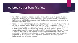 Autores y otros beneficiarios.
 La autoría seras siempre sobre persona físicas. En el caso de que el derecho
originario recaiga en una persona jurídica, será por una ficción jurídica (fictio
iuris) que en realidad otorga una titularidad originaria pero no una autoría, tal
como lo explica Bertrand:
 "Une personne morale ne peut jamais être "auteur" ou même "coauteur" d´une
œuvre au sens du droit d´auteur car elle n´est pas susceptible d´activité
créatice. Mai une personne morale peut être titulaire ou propriétaire de droits
d´auteur dans les cas limitativement prévus par la loi, ou par cession. Il
convient donc de distinguer entre la "qualité" (expression qui figure à l´article
L. 112-4) "d´auteur" ou de "coauteur" (pour les personnes physiques qui
participent à une œuvre plurale) qui ne peut s´appliquer qu´à une personne
physique, et la "propriété" ou la "titularité" des droits d´auteur qui peut
appartenir à une personne morale."

 