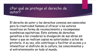 ¿Por qué se protege el derecho de
autor?
El derecho de autor y los derechos conexos son esenciales
para la creatividad humana al ofrecer a los autores
incentivos en forma de reconocimiento y recompensas
económicas equitativas. Este sistema de derechos
garantiza a los creadores la divulgación de sus obras sin
temor a que se realicen copias no autorizadas o actos de
piratería. A su vez, ello contribuye a facilitar el acceso y a
intensificar el disfrute de la cultura, los conocimientos y
el entretenimiento en todo el mundo.
 