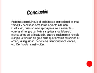 Podemos concluir que el reglamento institucional es muy 
versátil y necesario para los integrantes de una 
institución, pues no solo aplica para los estudiante u 
obreros si no que también se aplica a los lideres o 
mandatarios de la institución, pues el reglamento no solo 
cumple la función de guía si no que también establece el 
orden, la seguridad, beneficios, sanciones soluciones, 
etc. Dentro de la institución. 
