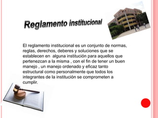 El reglamento institucional es un conjunto de normas, 
reglas, derechos, deberes y soluciones que se 
establecen en alguna institución para aquellos que 
pertenezcan a la misma , con el fin de tener un buen 
manejo , un manejo ordenado y eficaz tanto 
estructural como personalmente que todos los 
integrantes de la institución se comprometen a 
cumplir. 
 