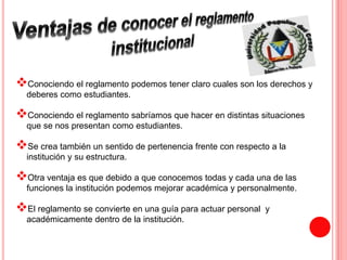  
Conociendo el reglamento podemos tener claro cuales son los derechos y 
deberes como estudiantes. 
 
Conociendo el reglamento sabríamos que hacer en distintas situaciones 
que se nos presentan como estudiantes. 
 
Se crea también un sentido de pertenencia frente con respecto a la 
institución y su estructura. 
 
Otra ventaja es que debido a que conocemos todas y cada una de las 
funciones la institución podemos mejorar académica y personalmente. 
 
El reglamento se convierte en una guía para actuar personal y 
académicamente dentro de la institución. 
 