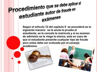 Según el articulo 12 del capítulo II se procederá se la 
siguiente manera: se le anula la prueba al 
estudiante, se le cancela la matricula y si es examen 
de admisión se le niega la misma, esto en caso de 
que el estudiante presente cualquier tipo de fraude 
pero antes debe ser evaluada por el consejo 
académico. 
 