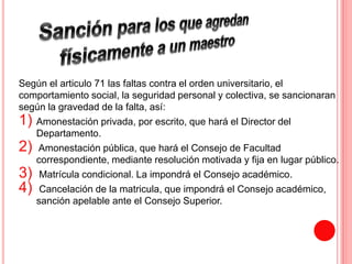 Según el articulo 71 las faltas contra el orden universitario, el 
comportamiento social, la seguridad personal y colectiva, se sancionaran 
según la gravedad de la falta, así: 
1) Amonestación privada, por escrito, que hará el Director del 
Departamento. 
2) Amonestación pública, que hará el Consejo de Facultad 
correspondiente, mediante resolución motivada y fija en lugar público. 
3) Matrícula condicional. La impondrá el Consejo académico. 
4) Cancelación de la matricula, que impondrá el Consejo académico, 
sanción apelable ante el Consejo Superior. 
 