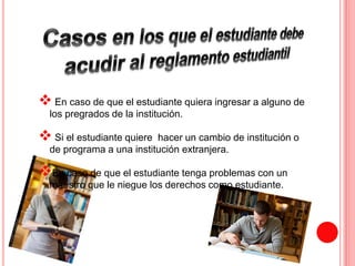  
En caso de que el estudiante quiera ingresar a alguno de 
los pregrados de la institución. 
 
Si el estudiante quiere hacer un cambio de institución o 
de programa a una institución extranjera. 
 
En caso de que el estudiante tenga problemas con un 
maestro que le niegue los derechos como estudiante. 
 