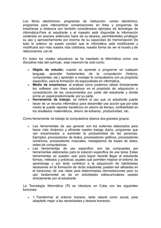Los libros electrónicos, programas de instrucción, correo electrónico,
programas para intercambiar conversaciones en línea y programas de
enseñanza a distancia son también considerados ejemplos de tecnología de
informática.Para el estudiante y el maestro está disponible la información
contenida en acervos anteriores fuera de su alcance, permitiéndoles privilegiar
su uso y aprovechamiento por encima de su capacidad de memorización De
todo lo anterior se puede concluir que la informática está modificando y
modificará aún más nuestra vida cotidiana, nuestra forma de ver el mundo y de
relacionarnos con él.
En todos los niveles educativos se ha insertado la Informática como una
disciplina más del currículo, esta inserción ha sido como:
 Objeto de estudio: cuando se aprende a programar en cualquier
lenguaje, aprender fundamentos de la computación (historia,
componentes, etc.) aprender a manejar la computadora con un propósito
específico, para la formación de especialistas en informática.
 Medio de enseñanza: al analizar cómo podemos utilizar directamente
los software con fines educativos en el propósito de adquisición o
consolidación de los conocimientos por parte del estudiante y donde
prime un papel predominante por su parte.
 Herramienta de trabajo: se refiere al uso que un estudiante puede
hacer de un recurso informático para desarrollar una acción que por este
medio le puede reportar beneficios en ahorro de tiempo, confiabilidad en
los resultados matemáticos, ahorro de esfuerzo, productividad, etc.
Como herramienta de trabajo la computadora abarca dos grandes grupos:
 Las herramientas de uso general: son los sistemas elaborados para
hacer más dinámico y eficiente nuestro trabajo diario, programas que
van encaminados a aumentar la productividad de las personas.
Ejemplos: procesadores de textos, procesadores gráficos, procesadores
numéricos, procesadores musicales, manejadores de bases de datos,
redes de computadoras.
 Las herramientas de uso específico: son las compuestas por
herramientas elaboradas para la solución específica de una tarea. Estas
herramientas se pueden usar para lograr hacerle llegar al estudiante
formas, métodos y prácticas usuales que permiten mejorar el entorno de
aprendizaje y por tanto contribuir a la adquisición de habilidades
necesarias en la formación de dicho estudiante, pueden ser utilizadas en
el transcurso de una clase para determinadas demostraciones pero su
uso fundamental se da en actividades extracurriculares usadas
directamente por el estudiante.
La Tecnología Informática (TI) se introduce en Cuba con las siguientes
funciones:
 1. Transformar el entorno humano, tanto natural como social, para
adaptarlo mejor a las necesidades y deseos humanos.
 