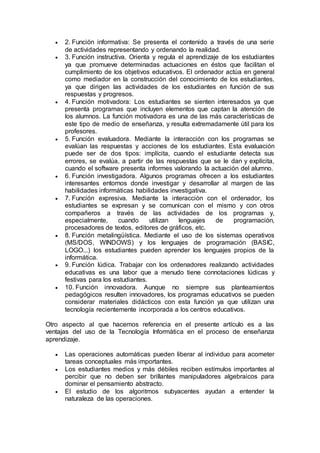  2. Función informativa: Se presenta el contenido a través de una serie
de actividades representando y ordenando la realidad.
 3. Función instructiva. Orienta y regula el aprendizaje de los estudiantes
ya que promueve determinadas actuaciones en éstos que facilitan el
cumplimiento de los objetivos educativos. El ordenador actúa en general
como mediador en la construcción del conocimiento de los estudiantes,
ya que dirigen las actividades de los estudiantes en función de sus
respuestas y progresos.
 4. Función motivadora: Los estudiantes se sienten interesados ya que
presenta programas que incluyen elementos que captan la atención de
los alumnos. La función motivadora es una de las más características de
este tipo de medio de enseñanza, y resulta extremadamente útil para los
profesores.
 5. Función evaluadora. Mediante la interacción con los programas se
evalúan las respuestas y acciones de los estudiantes. Esta evaluación
puede ser de dos tipos: implícita, cuando el estudiante detecta sus
errores, se evalúa, a partir de las respuestas que se le dan y explícita,
cuando el software presenta informes valorando la actuación del alumno.
 6. Función investigadora. Algunos programas ofrecen a los estudiantes
interesantes entornos donde investigar y desarrollar al margen de las
habilidades informáticas habilidades investigativa.
 7. Función expresiva. Mediante la interacción con el ordenador, los
estudiantes se expresan y se comunican con el mismo y con otros
compañeros a través de las actividades de los programas y,
especialmente, cuando utilizan lenguajes de programación,
procesadores de textos, editores de gráficos, etc.
 8. Función metalingüística. Mediante el uso de los sistemas operativos
(MS/DOS, WINDOWS) y los lenguajes de programación (BASIC,
LOGO...) los estudiantes pueden aprender los lenguajes propios de la
informática.
 9. Función lúdica. Trabajar con los ordenadores realizando actividades
educativas es una labor que a menudo tiene connotaciones lúdicas y
festivas para los estudiantes.
 10. Función innovadora. Aunque no siempre sus planteamientos
pedagógicos resulten innovadores, los programas educativos se pueden
considerar materiales didácticos con esta función ya que utilizan una
tecnología recientemente incorporada a los centros educativos.
Otro aspecto al que hacemos referencia en el presente artículo es a las
ventajas del uso de la Tecnología Informática en el proceso de enseñanza
aprendizaje.
 Las operaciones automáticas pueden liberar al individuo para acometer
tareas conceptuales más importantes.
 Los estudiantes medios y más débiles reciben estímulos importantes al
percibir que no deben ser brillantes manipuladores algebraicos para
dominar el pensamiento abstracto.
 El estudio de los algoritmos subyacentes ayudan a entender la
naturaleza de las operaciones.
 