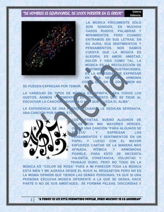 “DE HOMBRES ES EQUIVOCARSE, DE LOCOS PERSISTIR EN EL ERROR” Valeria
Valencia.
3 “A todos se les está permitido pensar, pero muchos se lo ahorran”
LA MÚSICA FÍSICAMENTE SÓLO
SON SONIDOS, EN MUCHOS
CASOS RUIDOS, PALABRAS Y
MOVIMIENTOS. PERO CUANDO
ENTRAMOS EN SUS LETRAS, EN
SU AURA, SUS SENTIMIENTOS Y
PENSAMIENTOS, NOS DAMOS
CUENTA QUE LA MÚSICA ES
ALEGRÍA, ES AMOR, AMISTAD,
DOLOR Y VIDA COMO TAL. LA
MÚSICA ES LA RECOLECCIÓN DE
SENTIMIENTOS, FRUSTRACIONES.
ES LA NECESIDAD DE EXPRESAR
EN UNA HERMOSA ARMONÍA
COSAS QUE EN EL DÍA COMÚN NO
SE PUEDEN EXPRESAR POR TEMOR.
LA VARIEDAD DE TIPOS DE MÚSICA ES INFINITA, PARA TODOS LOS
GUSTOS, ÁNIMOS Y MOMENTOS. EL SENTIMIENTO QUE SE TIENE AL
ESCUCHAR LA CANCIÓN FAVORITA O A LA QUE “LLEGA EL ALMA”,
LA EXPERIENCIA DE UNA PERSONA CUANDO LE DEDICAN SERENATA,
UNA CANCIÓN POR RADIO, ETC.
LOS ARTISTAS, BUENO ALGUNOS DE
ELLOS SON MIS MAYORES HÉROES,
CREAR UNA CANCIÓN *PARA ALGUNOS SE
PRESTA* Y EXPRESAR LOS
PENSAMIENTOS Y SENTIMIENTOS EN UN
PAPEL Y LUEGO CON EL MAYOR
ESFUERZO CANTAR DE LA MANERA MÁS
AFINADA, RÍTMICA Y ARMONIOSA
POSIBLE, PARA ESTO SE NECESITA
VALENTÍA. CONSTANCIA, VOLUNTAD Y
TRABAJO DURO. PERO NO TODO EN LA
MÚSICA ES “COLOR DE ROSA” PUES A MI PARECER TODA LA MÚSICA
ESTÁ BIEN Y ME AGRADA DESDE EL ROCK AL REGGAETÓN PERO NO ES
LA MISMA OPINIÓN QUE TIENEN LAS DEMÁS PERSONAS, YA QUE SI UNA
PERSONA ESCUCHA MÚSICA DIFERENTE A LA QUE SE DESEA, HACE
PARTE O NO DE SUS AMISTADES. SE FORMAN PELEAS, DISCORDIAS Y
 