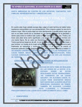 “DE HOMBRES ES EQUIVOCARSE, DE LOCOS PERSISTIR EN EL ERROR” Valeria
Valencia.
4 “A todos se les está permitido pensar, pero muchos se lo ahorran”
HASTA AMENAZAS EN CONTRA DE LOS ARTISTAS, CANTANTES; SUS
FAMILIAS, REPRESENTANTES Y AMIGOS INCLUSO.
“LA MÚSICA ES AMOR Y VIDA, NO
GUERRA Y PELEA”
En cuanto esta mujer esbelta aunque algo vulgar al vestir termina de hablar todos
quedamos sorprendidos con sus pensamientos. Pero ninguno supero la cara de la
anterior mujer. Ella no podía dejar de mirar atentamente a aquella pobre mujer que
aún no se daba cuenta de su resultado en los demás. Se baja de la plazoleta y
dando paso entre la multitud sólo vuelve a mirar cuando un plato cae. Tirado y en
trizas este plato tenía cierto significado y se asoma en sombras un hombre con
una buena figura. No se veían sus facciones pero el ambiente se tornó oscuro.
Todos queríamos largarnos de allí, no se deseaba estar en medio de esta mujer y
ese hombre. La mirada de la mujer echaba fuego mostrando que lo conocía pero
finalmente se tranquiliza y murmura: “Empieza” Y el hombre se acerca al
escenario pidiendo que se apaguen las luces. Sin enunciado empieza a hablar:ES
UN GÉNERO CINEMATOGRÁFICO QUE BUSCA QUE A LAS PERSONAS LES
CAUSE TEMOR, MIEDO, TERROR, HORROR O PREOCUPACIÓN, PARA
CAUSAR ADRENALINA Y “EMOCIÓN” A LA HORA DE VER LAS ESCENAS
DE TERROR.
CARACTERÍSTICAS DE LOS LUGARES DONDE SE REALIZAN ESTAS
TOMAS CINEMATOGRÁFICAS
MUCHAS DE ESTA TOMA SE REALIZAN
EN LAS HORAS DE LA NOCHE, O EL
ESTUDIO DONDE SE ESTÁN
REALIZANDO ESTAS GRABACIONES,
“SE CONVIERTE EN UN LUGAR
OSCURO”; EN ALGUNOS CASOS, EL
LUGAR TIENE BASTANTES BRIZAS
QUE HACEN QUE ALGUNOS OBJETOS
SEMUEVAN, CAUSANDO UN TEMOR,
TAMBIÉN EN ALGUNOS LUGARES
ESTÁ LLOVIENDO Y TRONANDO;
FRECUENTEMENTE ESE LUGAR ESTÁ COMPLETAMENTE SOLO, COMO:
 CEMENTERIOS
 