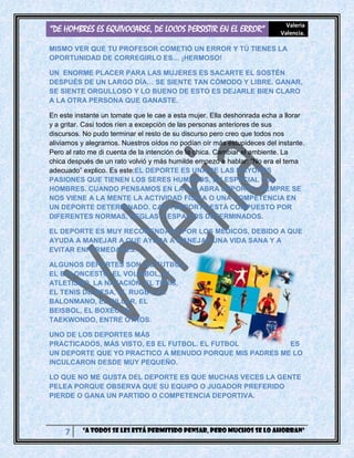 “DE HOMBRES ES EQUIVOCARSE, DE LOCOS PERSISTIR EN EL ERROR” Valeria
Valencia.
7 “A todos se les está permitido pensar, pero muchos se lo ahorran”
MISMO VER QUE TU PROFESOR COMETIÓ UN ERROR Y TÚ TIENES LA
OPORTUNIDAD DE CORREGIRLO ES… ¡HERMOSO!
UN ENORME PLACER PARA LAS MUJERES ES SACARTE EL SOSTÉN
DESPUÉS DE UN LARGO DÍA… SE SIENTE TAN CÓMODO Y LIBRE. GANAR,
SE SIENTE ORGULLOSO Y LO BUENO DE ESTO ES DEJARLE BIEN CLARO
A LA OTRA PERSONA QUE GANASTE.
En este instante un tomate que le cae a esta mujer. Ella deshonrada echa a llorar
y a gritar. Casi todos ríen a excepción de las personas anteriores de sus
discursos. No pudo terminar el resto de su discurso pero creo que todos nos
aliviamos y alegramos. Nuestros oídos no podían oír más estupideces del instante.
Pero al rato me di cuenta de la intención de la chica. Cambiar el ambiente. La
chica después de un rato volvió y más humilde empezó a hablar: “No era el tema
adecuado” explico. Es este:EL DEPORTE ES UNA DE LAS MAYORES
PASIONES QUE TIENEN LOS SERES HUMANOS, EN ESPECIAL LOS
HOMBRES. CUANDO PENSAMOS EN LA PALABRA DEPORTE, SIEMPRE SE
NOS VIENE A LA MENTE LA ACTIVIDAD FÍSICA O UNA COMPETENCIA EN
UN DEPORTE DETERMINADO. CADA DEPORTE ESTÁ COMPUESTO POR
DIFERENTES NORMAS, REGLAS Y ESPACIOS DETERMINADOS.
EL DEPORTE ES MUY RECOMENDADO POR LOS MÉDICOS, DEBIDO A QUE
AYUDA A MANEJAR A QUE AYUDA A MANEJAR UNA VIDA SANA Y A
EVITAR ENFERMEDADES.
ALGUNOS DEPORTES SON: EL FUTBOL,
EL BALONCESTO, EL VOLEIBOL, EL
ATLETISMO, LA NATACIÓN, EL TENIS,
EL TENIS DE MESA, EL RUGBY, EL
BALONMANO, EL BILLAR, EL
BEISBOL, EL BOXEO, EL
TAEKWONDO, ENTRE OTROS.
UNO DE LOS DEPORTES MÁS
PRACTICADOS, MÁS VISTO, ES EL FUTBOL. EL FUTBOL ES
UN DEPORTE QUE YO PRACTICO A MENUDO PORQUE MIS PADRES ME LO
INCULCARON DESDE MUY PEQUEÑO.
LO QUE NO ME GUSTA DEL DEPORTE ES QUE MUCHAS VECES LA GENTE
PELEA PORQUE OBSERVA QUE SU EQUIPO O JUGADOR PREFERIDO
PIERDE O GANA UN PARTIDO O COMPETENCIA DEPORTIVA.
 