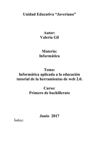 Unidad Educativa “Javeriano”
Autor:
Valeria Gil
Materia:
Informática
Tema:
Informática aplicada a la educación
tutorial de la herramientas de web 2.0.
Curso:
Primero de bachillerato
Junio 2017
Índice:
 