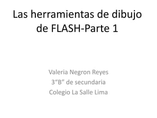 Las herramientas de dibujo
     de FLASH-Parte 1


       Valeria Negron Reyes
        3“B” de secundaria
       Colegio La Salle Lima
 