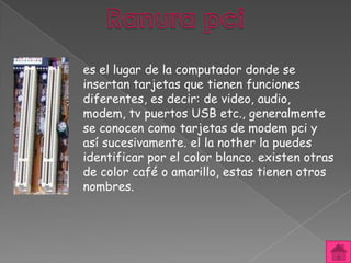 es el lugar de la computador donde se
insertan tarjetas que tienen funciones
diferentes, es decir: de video, audio,
modem, tv puertos USB etc., generalmente
se conocen como tarjetas de modem pci y
así sucesivamente. el la nother la puedes
identificar por el color blanco. existen otras
de color café o amarillo, estas tienen otros
nombres.
 