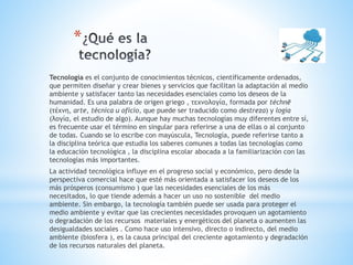 *
Tecnología es el conjunto de conocimientos técnicos, científicamente ordenados,
que permiten diseñar y crear bienes y servicios que facilitan la adaptación al medio
ambiente y satisfacer tanto las necesidades esenciales como los deseos de la
humanidad. Es una palabra de origen griego , τεχνολογία, formada por téchnē
(τέχνη, arte, técnica u oficio, que puede ser traducido como destreza) y logía
(λογία, el estudio de algo). Aunque hay muchas tecnologías muy diferentes entre sí,
es frecuente usar el término en singular para referirse a una de ellas o al conjunto
de todas. Cuando se lo escribe con mayúscula, Tecnología, puede referirse tanto a
la disciplina teórica que estudia los saberes comunes a todas las tecnologías como
la educación tecnológica , la disciplina escolar abocada a la familiarización con las
tecnologías más importantes.
La actividad tecnológica influye en el progreso social y económico, pero desde la
perspectiva comercial hace que esté más orientada a satisfacer los deseos de los
más prósperos (consumismo ) que las necesidades esenciales de los más
necesitados, lo que tiende además a hacer un uso no sostenible del medio
ambiente. Sin embargo, la tecnología también puede ser usada para proteger el
medio ambiente y evitar que las crecientes necesidades provoquen un agotamiento
o degradación de los recursos materiales y energéticos del planeta o aumenten las
desigualdades sociales . Como hace uso intensivo, directo o indirecto, del medio
ambiente (biosfera ), es la causa principal del creciente agotamiento y degradación
de los recursos naturales del planeta.
 