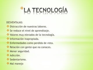 *
DESVENTAJAS:
Distracción de nuestras labores.
Se reduce el nivel de aprendizaje.
Valores muy elevados de la tecnología.
Información inapropiada.
Enfermedades como perdida de vista.
Relación con gente que no conoces.
Menor seguridad.
Adicción.
Sedentarismo.
Mal manejo
 