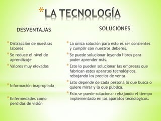 *Distracción de nuestras
labores
*Se reduce el nivel de
aprendizaje
*Valores muy elevados
*Información inapropiada
*Enfermedades como
perdidas de visión
*La única solución para esto es ser consientes
y cumplir con nuestros deberes.
*Se puede solucionar leyendo libros para
poder aprender más.
*Esto lo pueden solucionar las empresas que
fabrican estos aparatos tecnológicos,
rebajando los precios de venta.
*Esto depende de cada persona lo que busca o
quiere mirar y lo que publica.
*Esto se puede solucionar rebajando el tiempo
implementado en los aparatos tecnológicos.
*
 