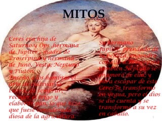 Ceres era hija de
Saturno y Ops ,hermana      Su hermano
de Júpiter , madre de       Júpiter, prendado de
Proserpina y hermana        su belleza, engendró
de Juno, Vesta, Neptuno     con ella a Proserpina
y Plutón.                   también Neptuno se
Enseñó a los hombres el     enamoró de ella, y
arte de cultivar la         para escapar de éste
tierra, de sembrar,         Ceres se transformó
recoger el trigo y          en yegua, pero el dios
elaborar pan, lo que hizo   se dio cuenta y se
que fuese considerada       transformó a su vez
diosa de la agricultura.    en caballo.        3
 