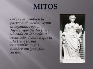 Ceres era también la
patrona de Sicilia. Según
la leyenda, rogó a
Júpiter que Sicilia fuese
ubicada en los cielos. El
resultado, debido a que la
isla tiene forma
triangular, cuyos
nombre antiguos fue
Sicilia.



                             4
 