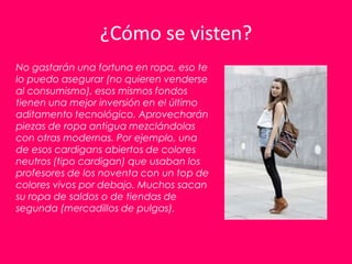 ¿Cómo se visten?
No gastarán una fortuna en ropa, eso te
lo puedo asegurar (no quieren venderse
al consumismo), esos mismos fondos
tienen una mejor inversión en el último
aditamento tecnológico. Aprovecharán
piezas de ropa antigua mezclándolas
con otras modernas. Por ejemplo, una
de esos cardigans abiertos de colores
neutros (tipo cardigan) que usaban los
profesores de los noventa con un top de
colores vivos por debajo. Muchos sacan
su ropa de saldos o de tiendas de
segunda (mercadillos de pulgas).
 
