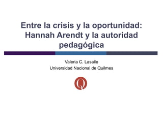 Entre la crisis y la oportunidad:
 Hannah Arendt y la autoridad
          pedagógica
               Valeria C. Lasalle
       Universidad Nacional de Quilmes
 
