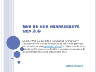 QUE ES UNA HERRAMIENTA
WEB 2.0

Un sitio Web 2.0 permite a los usuarios interactuar y
colaborar entre sí como creadores de contenido generado
por usuarios en una comunidad virtual, a diferencia de sitios
web donde los usuarios se limitan a la observación pasiva de
los contenidos que se ha creado para ellos.




                                         Valeria Enríquez
 