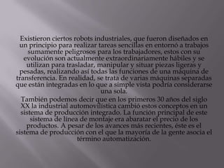 Existieron ciertos robots industriales, que fueron diseñados en
 un principio para realizar tareas sencillas en entornó a trabajos
     sumamente peligrosos para los trabajadores, estos con su
   evolución son actualmente extraordinariamente hábiles y se
    utilizan para trasladar, manipular y situar piezas ligeras y
 pesadas, realizando así todas las funciones de una máquina de
transferencia. En realidad, se trata de varias máquinas separadas
que están integradas en lo que a simple vista podría considerarse
                              una sola.
  También podemos decir que en los primeros 30 años del siglo
  XX la industrial automovilística cambió estos conceptos en un
  sistema de producción integrado. La función principal de este
      sistema de línea de montaje era abaratar el precio de los
    productos. A pesar de los avances más recientes, éste es el
sistema de producción con el que la mayoría de la gente asocia el
                      término automatización.
 