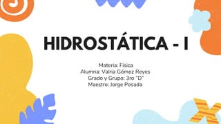 HIDROSTÁTICA - I
Materia: Física
Alumna: Valria Gómez Reyes
Grado y Grupo: 3ro “D”
Maestro: Jorge Posada
 