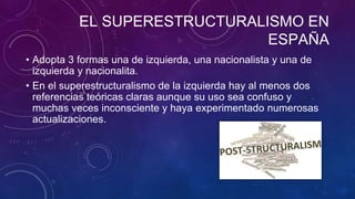 EL SUPERESTRUCTURALISMO EN
ESPAÑA
• Adopta 3 formas una de izquierda, una nacionalista y una de
izquierda y nacionalita.
• En el superestructuralismo de la izquierda hay al menos dos
referencias teóricas claras aunque su uso sea confuso y
muchas veces inconsciente y haya experimentado numerosas
actualizaciones.
 