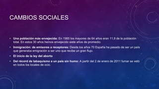 CAMBIOS SOCIALES
• Una población más envejecida: En 1985 los mayores de 64 años eran 11,9 de la población
total. En estos 30 años hemos envejecido siete años de promedio.
• Inmigración: de emisores a receptores: Desde los años 70 España ha pasado de ser un país
que generaba emigración a ser uno que recibe un gran flujo.
• El inicio de la ley del aborto
• Del récord de tabaquismo a un país sin humo: A partir del 2 de enero de 2011 fumar se vetó
en todos los locales de ocio.
 