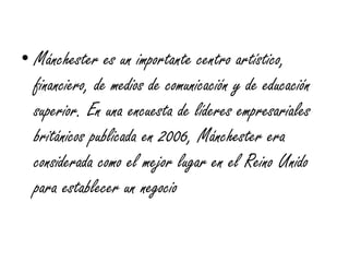 • Mánchester es un importante centro artístico,
  financiero, de medios de comunicación y de educación
  superior. En una encuesta de líderes empresariales
  británicos publicada en 2006, Mánchester era
  considerada como el mejor lugar en el Reino Unido
  para establecer un negocio
 