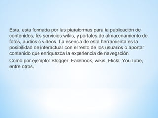 Esta, esta formada por las plataformas para la publicación de
contenidos, los servicios wikis, y portales de almacenamiento de
fotos, audios o videos. La esencia de esta herramienta es la
posibilidad de interactuar con el resto de los usuarios o aportar
contenido que enriquezca la experiencia de navegación
Como por ejemplo: Blogger, Facebook, wikis, Flickr, YouTube,
entre otros.
 