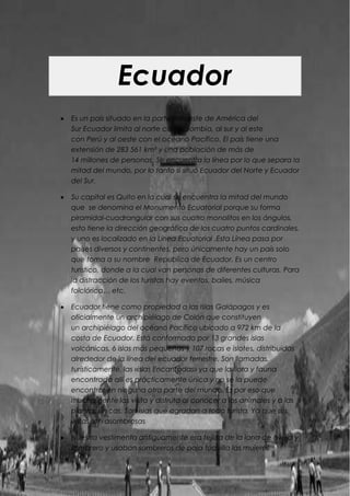 -1090074-899796Ecuador<br />Es un país situado en la parte noroeste de América del Sur Ecuador limita al norte con Colombia, al sur y al este con Perú y al oeste con el océano Pacífico. El país tiene una extensión de 283 561 km² y una población de más de 14 millones de personas. Se encuentra la línea por lo que separa la mitad del mundo, por lo tanto si situó Ecuador del Norte y Ecuador del Sur.<br />Su capital es Quito en la cual se encuentra la mitad del mundo que  se denomina el Monumento Ecuatorial porque su forma piramidal-cuadrangular con sus cuatro monolitos en los ángulos, esto tiene la dirección geográfica de los cuatro puntos cardinales, y uno es localizado en la Línea Ecuatorial .Esta Línea pasa por países diversos y continentes, pero únicamente hay un país solo que toma a su nombre  Republica de Ecuador. Es un centro turístico, donde a la cual van personas de diferentes culturas. Para la distracción de los turistas hay eventos, bailes, música folclórica… etc. <br />Ecuador tiene como propiedad a las Islas Galápagos y es oficialmente un archipiélago de Colón que constituyen un archipiélago del océano Pacífico ubicado a 972 km de la costa de Ecuador. Está conformado por 13 grandes islas volcánicas, 6 islas más pequeñas y 107 rocas e islotes, distribuidas alrededor de la línea del ecuador terrestre. Son llamadas, turísticamente, las «islas Encantadas» ya que la flora y fauna encontrada allí es prácticamente única y no se la puede encontrar en ninguna otra parte del mundo. Es por eso que mucha gente las visita y disfruta al conocer a los animales y a las plantas únicas. Son islas que agradan a todo turista. Ya que sus vistas son asombrosas<br />Nuestra vestimenta antiguamente era tejida de la lana de oveja y sombrero y usaban sombreros de paja toquilla las mujeres utilizaban polleras. Y sus zapatos eran de caucho. Se usa habitualmente para bailes típicos de Ecuador. <br />-1089660-1397801      Mujer: Sombreros de paja toquilla, Hilos negros para el pelo, Zapatos de Caucho, Chaquetillas, Polleras tejidas, Polleras bordadas, bolsicones y ligla.<br />       Hombre: Zapatos de caucho, Poncho de lana, Pantalón de lana, Plantillas de suela, Chompas de lana, Sombreros de paja y toquilla.<br />Ahora la vestimenta de nuestros abuelos todavía tiene un parecido con la ropa de antes, las mujeres todavía usan polleras y zapatos de cuero, siguen utilizando sombreros de paja toquilla y los hombres usan pantalón de lana y sombreros de paño. La juventud de ahora se viste de acuerdo a la moda, imitando a la vestimenta de otros países. Así la vestimenta de nuestro antepasados se va muriendo y quedando en el olvido. En la actualidad los trabajos siguen siendo igual laborado, pero sin retoque alguno. <br />Nuestra conclusión sobre este país es que es muy bonito y tiene una cultura interesante con comidas que deberías de probar porque es deliciosa. Te recomendamos que visites este país.Valeria Loza & Brenda PotosíLa especialidad local de nuestro país es el ceviche, por eso es considerado como una de sus comidas típicas, se marina con jugo de limón verde y generalmente se acompaña con maíz, en general este es un palto original de la costa del Océano Pacífico y sus productos marinos. Por eso es muy común ver en sus platos, mariscos de diversas índoles. La comida ecuatoriana es también conocida como “comida criolla” y es muy común ver entre sus platos al Churrasco que se sirve con una buena ración de arroz, acompañado de dos huevos fritos, se trata de un plato muy fuerte pues también se acompaña con papas fritas y ensalada de verduras. La influencia española logró que animales como el cuy fueran apartados de la dieta para reemplazarse por la carne de res, o de cerdo. Pero todavía se preparan platos así, en la parte de la Sierra ecuatoriana podrás encontrar Cuy Asado, que es considerado un plato fino de la región.<br />